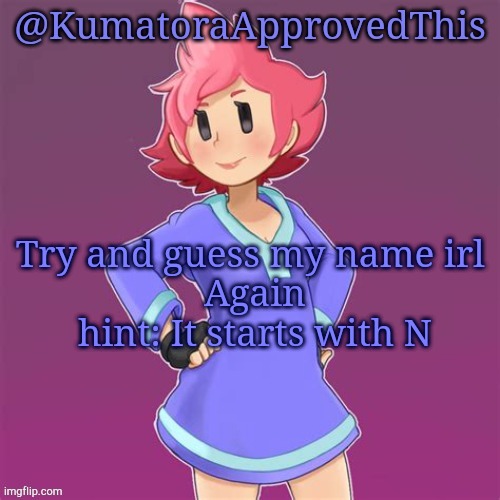 Try again lmao | Try and guess my name irl 
Again
hint: It starts with N | image tagged in kumatoraapprovedthis announcement template | made w/ Imgflip meme maker
