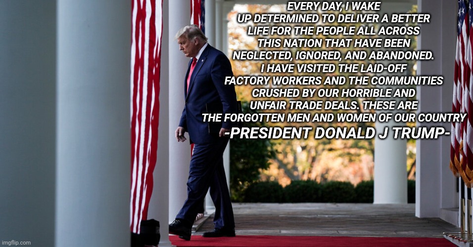 God Bless President Donald J Trump | EVERY DAY, I WAKE UP DETERMINED TO DELIVER A BETTER LIFE FOR THE PEOPLE ALL ACROSS THIS NATION THAT HAVE BEEN NEGLECTED, IGNORED, AND ABANDONED. I HAVE VISITED THE LAID-OFF FACTORY WORKERS AND THE COMMUNITIES CRUSHED BY OUR HORRIBLE AND UNFAIR TRADE DEALS. THESE ARE THE FORGOTTEN MEN AND WOMEN OF OUR COUNTRY; -PRESIDENT DONALD J TRUMP- | image tagged in president trump | made w/ Imgflip meme maker