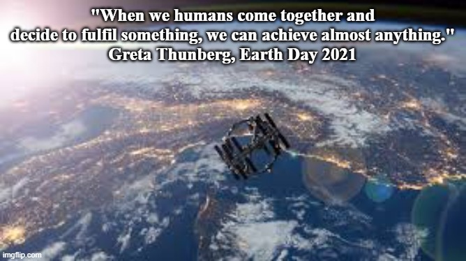 Earth Day 2021: All Together Now | "When we humans come together and decide to fulfil something, we can achieve almost anything."
Greta Thunberg, Earth Day 2021 | image tagged in greta thunberg,earth day,fridaysforfuture,alltogethernow | made w/ Imgflip meme maker