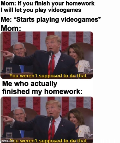If you finish your homework | Mom: if you finish your homework 
I will let you play videogames; Me: *Starts playing videogames*; Mom:; Me who actually finished my homework: | image tagged in you weren't supposed to do that,memes,funny,fun,very funny,funny memes | made w/ Imgflip meme maker