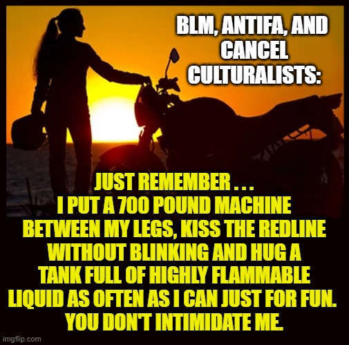 Biker Ladies Against Complete Knucklehead Simps - (B.L.A.C.K.S) | BLM, ANTIFA, AND 
CANCEL
CULTURALISTS:; JUST REMEMBER . . . I PUT A 700 POUND MACHINE BETWEEN MY LEGS, KISS THE REDLINE WITHOUT BLINKING AND HUG A TANK FULL OF HIGHLY FLAMMABLE LIQUID AS OFTEN AS I CAN JUST FOR FUN. 
YOU DON'T INTIMIDATE ME. | image tagged in democrats,antifa,blm,liberals,cancel culture,biker | made w/ Imgflip meme maker