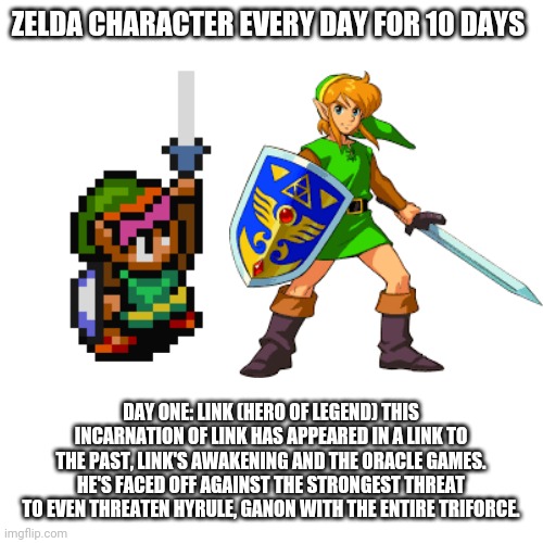 ZELDA CHARACTER EVERY DAY FOR 10 DAYS; DAY ONE: LINK (HERO OF LEGEND) THIS INCARNATION OF LINK HAS APPEARED IN A LINK TO THE PAST, LINK'S AWAKENING AND THE ORACLE GAMES. HE'S FACED OFF AGAINST THE STRONGEST THREAT TO EVEN THREATEN HYRULE, GANON WITH THE ENTIRE TRIFORCE. | made w/ Imgflip meme maker