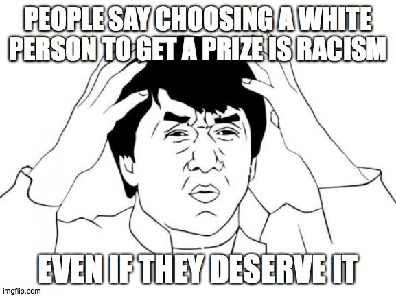 Jackie Chan WTF | PEOPLE SAY CHOOSING A WHITE PERSON TO GET A PRIZE IS RACISM; EVEN IF THEY DESERVE IT | image tagged in memes,jackie chan wtf | made w/ Imgflip meme maker