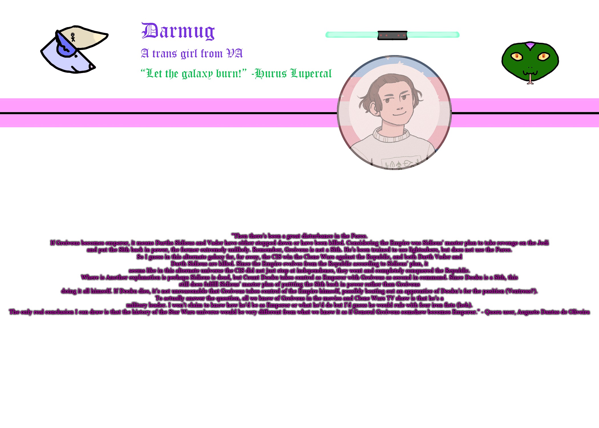 Darmug's announcement template | "Then there’s been a great disturbance in the Force.

If Greivous becomes emperor, it means Darths Sidious and Vader have either stepped down or have been killed. Considering the Empire was Sidious’ master plan to take revenge on the Jedi and put the Sith back in power, the former extremely unlikely. Remember, Greivous is not a Sith. He’s been trained to use lightsabers, but does not use the Force.

So I guess in this alternate galaxy far, far away, the CIS win the Clone Wars against the Republic, and both Darth Vader and Darth Sidious are killed. Since the Empire evolves from the Republic according to Sidious’ plan, it seems like in this alternate universe the CIS did not just stop at independence, they went and completely conquered the Republic.

Where is Another explanation is perhaps Sidious is dead, but Count Dooku takes control as Emperor with Greivous as second in command. Since Dooku is a Sith, this still does fulfill Sidious’ master plan of puttting the Sith back in power rather than Greivous doing it all himself. If Dooku dies, it’s not unreasonable that Greivous takes control of the Empire himself, possibly beating out an apprentice of Dooku’s for the position (Ventress?).

To actually answer the question, all we know of Greivous in the movies and Clone Wars TV show is that he's a military leader. I won't claim to know how he'd be as Emperor or what he'd do but I’d guess he would rule with four iron fists (heh).

The only real conclusion I can draw is that the history of the Star Wars universe would be very different from what we know it as if General Greivous somehow becomes Emperor." - Quora user, Augusto Dantas de Oliveira | image tagged in darmug's announcement template | made w/ Imgflip meme maker