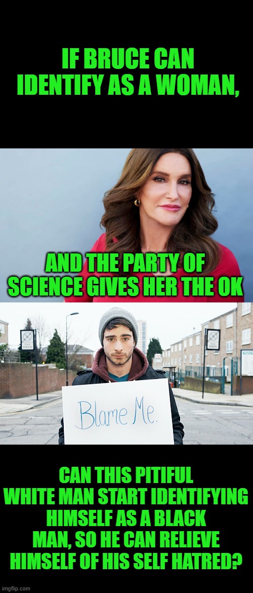 He was assigned white at birth, but never identified with that race. |  IF BRUCE CAN IDENTIFY AS A WOMAN, AND THE PARTY OF SCIENCE GIVES HER THE OK; CAN THIS PITIFUL WHITE MAN START IDENTIFYING HIMSELF AS A BLACK MAN, SO HE CAN RELIEVE HIMSELF OF HIS SELF HATRED? | image tagged in leftists,political correctness,transgender | made w/ Imgflip meme maker
