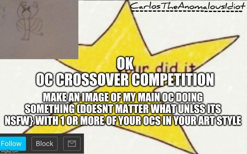 CarlosTheAnomalousIdiot's announcement template | OK
OC CROSSOVER COMPETITION; MAKE AN IMAGE OF MY MAIN OC DOING SOMETHING (DOESNT MATTER WHAT UNLSS ITS NSFW} WITH 1 OR MORE OF YOUR OCS IN YOUR ART STYLE | image tagged in carlostheanomalousidiot's announcement template | made w/ Imgflip meme maker