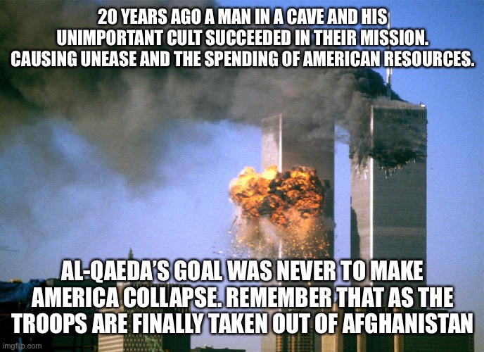 I’m not saying 911 wasn’t horrible, but the war afterward was.... giving in to what they wanted | 20 YEARS AGO A MAN IN A CAVE AND HIS UNIMPORTANT CULT SUCCEEDED IN THEIR MISSION. CAUSING UNEASE AND THE SPENDING OF AMERICAN RESOURCES. AL-QAEDA’S GOAL WAS NEVER TO MAKE AMERICA COLLAPSE. REMEMBER THAT AS THE TROOPS ARE FINALLY TAKEN OUT OF AFGHANISTAN | image tagged in 911 9/11 twin towers impact | made w/ Imgflip meme maker