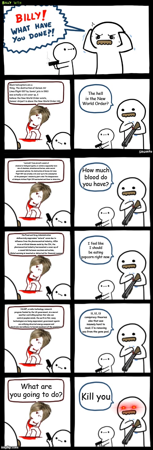 Black helicopters are a thing, The destruction of Korean Air Lines Flight 007 by Soviet jets in 1983 was actually a US cover up, I believe the New World Order exists, Denver Airport is above the New World Order HQ, The hell is the New World Order? "contrails" from aircraft consist of chemical or biological agents, or contain a supposedly toxic mix of aluminum, strontium and barium, under secret government policies, the destruction of Korean Air Lines Flight 007 was actually a US cover-up to the consumption of the passengers' remains by giant crabs The disappearance of Malaysia Airlines Flight 370 was hacked and flown to Antarctica; How much blood do you have? the Food and Drug Administration deliberately suppresses 'natural' cures due to influence from the pharmaceutical industry, AIDs is an artificial disease made by the CIA, the pharmaceutical industry has mounted a cover-up of a causal link between vaccines and autism, Global warming is invented or distorted for financial reasons; I feel like I should be eating popcorn right now. HAARP, a radio-technology research program funded by the US government, is a secret weather-controlling system that also can control peoples minds, the earth is flat, many technologies are being suppressed, government agents are utilizing directed energy weapons and electronic surveillance to harass members of the population, 11, 12, 13 conspiracy theories also that was insanely hard to read. I'm removing you from the gene pool. What are you going to do? Kill you | image tagged in billy what have you done | made w/ Imgflip meme maker
