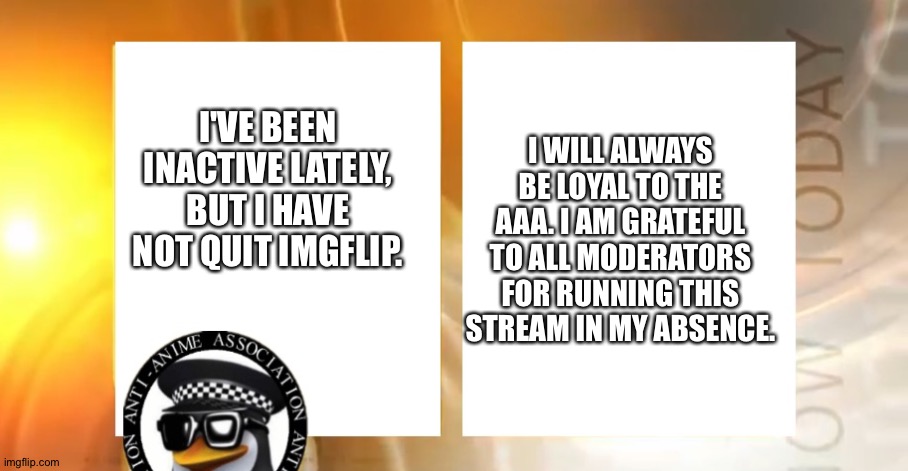 Thank you for maintaining this stream in my absence. | I WILL ALWAYS BE LOYAL TO THE AAA. I AM GRATEFUL TO ALL MODERATORS FOR RUNNING THIS STREAM IN MY ABSENCE. I'VE BEEN INACTIVE LATELY, BUT I HAVE NOT QUIT IMGFLIP. | image tagged in anti-anime news | made w/ Imgflip meme maker