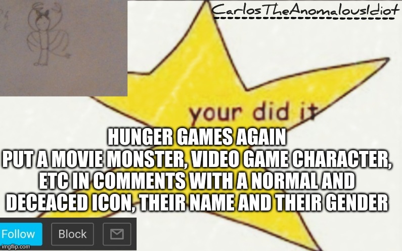 OCs are allowed too | HUNGER GAMES AGAIN
PUT A MOVIE MONSTER, VIDEO GAME CHARACTER, ETC IN COMMENTS WITH A NORMAL AND DECEACED ICON, THEIR NAME AND THEIR GENDER | image tagged in carlostheanomalousidiot's announcement template | made w/ Imgflip meme maker