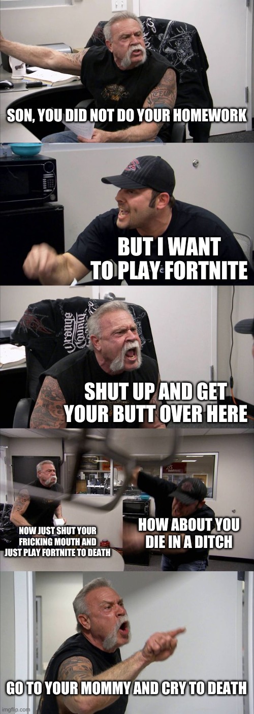 WAR | SON, YOU DID NOT DO YOUR HOMEWORK; BUT I WANT TO PLAY FORTNITE; SHUT UP AND GET YOUR BUTT OVER HERE; NOW JUST SHUT YOUR FRICKING MOUTH AND JUST PLAY FORTNITE TO DEATH; HOW ABOUT YOU DIE IN A DITCH; GO TO YOUR MOMMY AND CRY TO DEATH | image tagged in memes,war | made w/ Imgflip meme maker