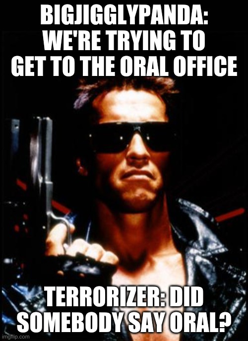 terminator arnold schwarzenegger | BIGJIGGLYPANDA: WE'RE TRYING TO GET TO THE ORAL OFFICE; TERRORIZER: DID SOMEBODY SAY ORAL? | image tagged in terminator arnold schwarzenegger | made w/ Imgflip meme maker