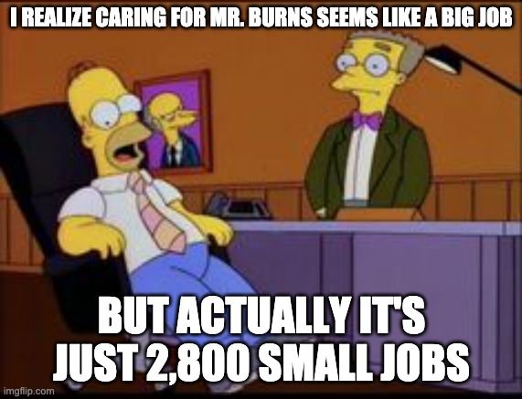 Caring for Mr. Burns | I REALIZE CARING FOR MR. BURNS SEEMS LIKE A BIG JOB; BUT ACTUALLY IT'S JUST 2,800 SMALL JOBS | image tagged in homer the smithers | made w/ Imgflip meme maker