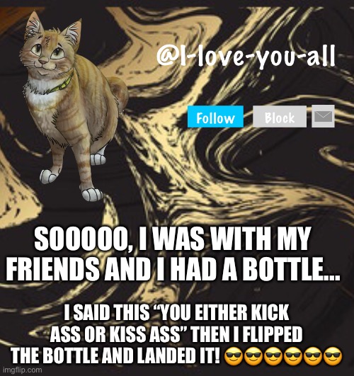 I-love-you-all announcement template | SOOOOO, I WAS WITH MY FRIENDS AND I HAD A BOTTLE... I SAID THIS “YOU EITHER KICK ASS OR KISS ASS” THEN I FLIPPED THE BOTTLE AND LANDED IT! 😎😎😎😎😎😎 | image tagged in i-love-you-all announcement template | made w/ Imgflip meme maker