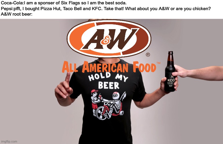 A&W has what Coke and Pepsi doesn’t... | Coca-Cola:I am a sponser of Six Flags so I am the best soda.
Pepsi:pfft, I bought Pizza Hut, Taco Bell and KFC. Take that! What about you A&W or are you chicken?
A&W root beer: | image tagged in hold my beer,coca cola,pepsi,aw,soda,memes | made w/ Imgflip meme maker