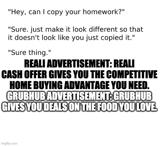 Nowadays, people can't critically think, so they just copy a slogan from another advertisement and make a "few" changes to it. | REALI ADVERTISEMENT: REALI CASH OFFER GIVES YOU THE COMPETITIVE
HOME BUYING ADVANTAGE YOU NEED. GRUBHUB ADVERTISEMENT: GRUBHUB GIVES YOU DEALS ON THE FOOD YOU LOVE. | image tagged in hey can i copy your homework template,they're the same picture,sesame street,office same picture,same,they are the same picture | made w/ Imgflip meme maker