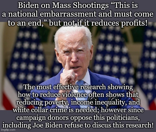 Biden on Mass Shootings “This is a national embarrassment and must come to an end,” but not if it reduces profits! The most effective research showing how to reduce violence often shows that reducing poverty, income inequality, and white collar crime is needed; however since campaign donors oppose this politicians, including Joe Biden refuse to discus this research! | made w/ Imgflip meme maker