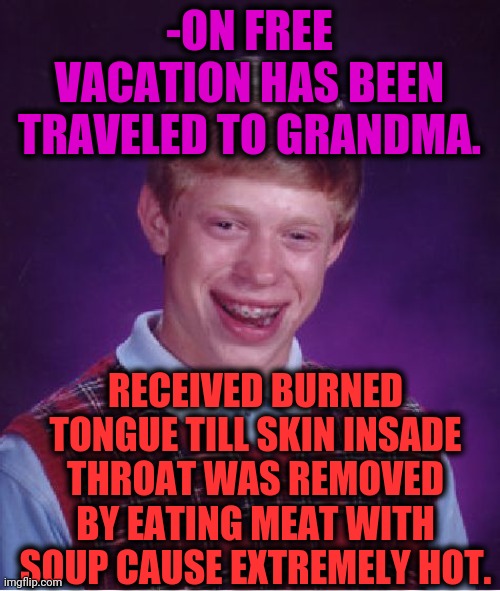 -Check a care. | -ON FREE VACATION HAS BEEN TRAVELED TO GRANDMA. RECEIVED BURNED TONGUE TILL SKIN INSADE THROAT WAS REMOVED BY EATING MEAT WITH SOUP CAUSE EXTREMELY HOT. | image tagged in memes,bad luck brian,no soup for you,burning,tongue,grandma gun weeb killer | made w/ Imgflip meme maker