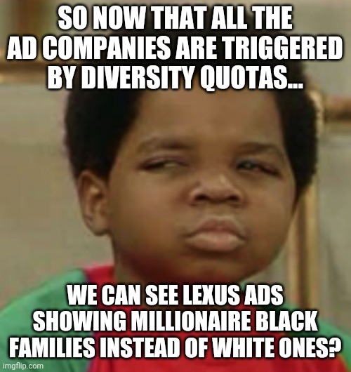 Diversity...its just a skin color folks | SO NOW THAT ALL THE AD COMPANIES ARE TRIGGERED BY DIVERSITY QUOTAS... WE CAN SEE LEXUS ADS SHOWING MILLIONAIRE BLACK FAMILIES INSTEAD OF WHITE ONES? | image tagged in suspicious,ads,diversity | made w/ Imgflip meme maker