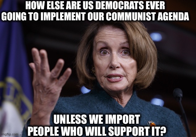 Good old Nancy Pelosi | HOW ELSE ARE US DEMOCRATS EVER GOING TO IMPLEMENT OUR COMMUNIST AGENDA UNLESS WE IMPORT PEOPLE WHO WILL SUPPORT IT? | image tagged in good old nancy pelosi | made w/ Imgflip meme maker