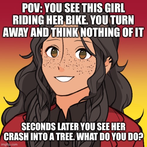 Role play with my new oc, Jett | POV: YOU SEE THIS GIRL RIDING HER BIKE. YOU TURN AWAY AND THINK NOTHING OF IT; SECONDS LATER YOU SEE HER CRASH INTO A TREE. WHAT DO YOU DO? | image tagged in roleplaying | made w/ Imgflip meme maker