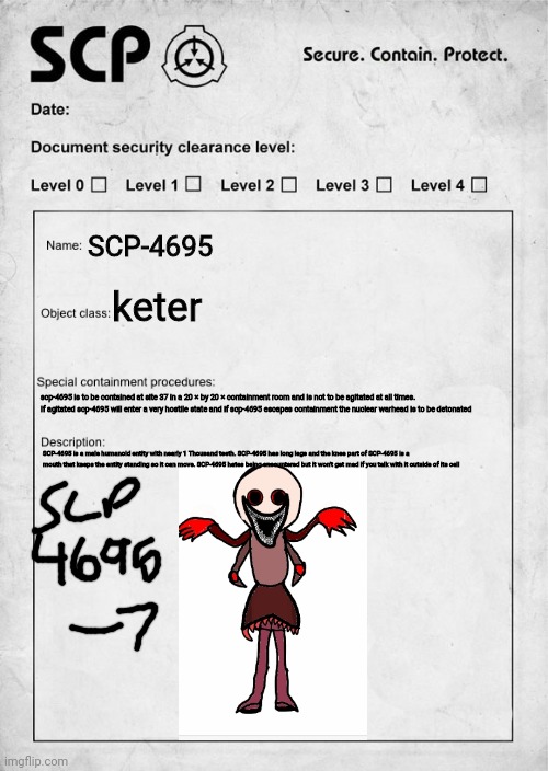 SCP-4695 SLINGY ARMS | SCP-4695; keter; scp-4695 is to be contained at site 37 in a 20 × by 20 × containment room and is not to be agitated at all times. If agitated scp-4695 will enter a very hostile state and if scp-4695 escapes containment the nuclear warhead is to be detonated; SCP-4695 is a male humanoid entity with nearly 1 Thousand teeth. SCP-4695 has long legs and the knee part of SCP-4695 is a mouth that keeps the entity standing so it can move. SCP-4695 hates being encountered but it won't get mad if you talk with it outside of its cell | image tagged in scp document | made w/ Imgflip meme maker