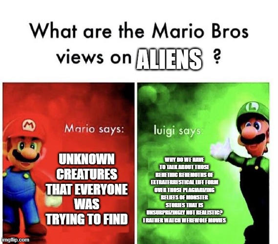 Easy on the big words, Luigi. | ALIENS; UNKNOWN CREATURES THAT EVERYONE WAS TRYING TO FIND; WHY DO WE HAVE TO TALK ABOUT THOSE BEHETHIC BEHEMOTHS OF EXTRATERRESTICAL LIFE FORM OVER THOSE PLAGIARIZING BELIEFS OF MONSTER STORIES THAT IS UNSURPRIZINGLY NOT REALISTIC? I RATHER WATCH WEREWOLF MOVIES | image tagged in mario bros views | made w/ Imgflip meme maker