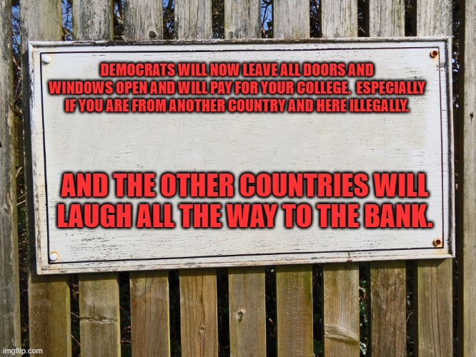 Blank sign | DEMOCRATS WILL NOW LEAVE ALL DOORS AND WINDOWS OPEN AND WILL PAY FOR YOUR COLLEGE.  ESPECIALLY IF YOU ARE FROM ANOTHER COUNTRY AND HERE ILLEGALLY. AND THE OTHER COUNTRIES WILL LAUGH ALL THE WAY TO THE BANK. | image tagged in blank sign | made w/ Imgflip meme maker