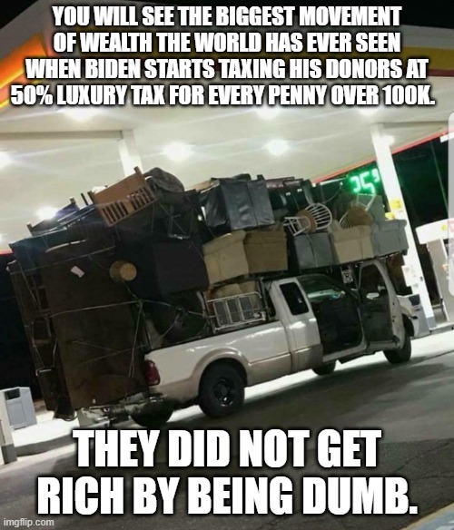 Moving truck | YOU WILL SEE THE BIGGEST MOVEMENT OF WEALTH THE WORLD HAS EVER SEEN WHEN BIDEN STARTS TAXING HIS DONORS AT 50% LUXURY TAX FOR EVERY PENNY OVER 100K. THEY DID NOT GET RICH BY BEING DUMB. | image tagged in moving truck | made w/ Imgflip meme maker