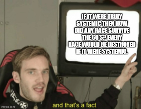 and that's a fact | IF IT WERE TRULY SYSTEMIC THEN HOW DID ANY RACE SURVIVE THE 60'S? EVERY RACE WOULD BE DESTROYED IF IT WERE SYSTEMIC. | image tagged in and that's a fact | made w/ Imgflip meme maker