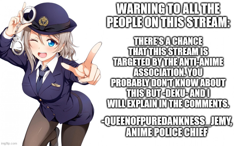 please approve this, this is important | WARNING TO ALL THE PEOPLE ON THIS STREAM:; THERE'S A CHANCE THAT THIS STREAM IS TARGETED BY THE ANTI-ANIME ASSOCIATION. YOU PROBABLY DON'T KNOW ABOUT THIS BUT -DEKU- AND I WILL EXPLAIN IN THE COMMENTS. -QUEENOFPUREDANKNESS_JEMY, ANIME POLICE CHIEF | image tagged in queenofdankness_jemy_apchief announcement | made w/ Imgflip meme maker