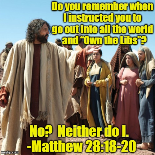 Great Commission Not Great Culture War | Do you remember when I instructed you to go out into all the world     and “Own the Libs”? No?  Neither do I.

  -Matthew 28:18-20 | image tagged in jesus,ghetto jesus,jesus says,culture war,white evangelicals | made w/ Imgflip meme maker
