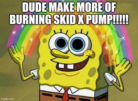 DUDE MAKE MORE OF BURNING SKID X PUMP!!!!! | image tagged in memes,imagination spongebob | made w/ Imgflip meme maker