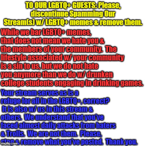 Blank Transparent Square | TO OUR LGBTQ+ GUESTS: Please, discontinue Spamming Our Stream(s) w/ LGBTQ+ memes & remove them. While we bar LGBTQ+ memes, that does not mean we hate you & the members of your community.  The lifestyle associated w/ your community is a sin to us, but we do not hate you anymore than we do w/ drunken college students engaging in drinking games. Your stream serves as is a refuge for all in the LGBTQ+, correct?  It is also w/ us in this stream & others.  We understand that you've faced almost daily attacks from haters & Trolls.  We are not them.  Please, stop & remove what you've posted.  Thank you. | image tagged in memes,blank transparent square | made w/ Imgflip meme maker