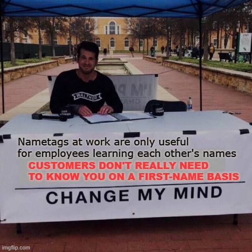 Change my mind 2.0 | Nametags at work are only useful for employees learning each other's names; CUSTOMERS DON'T REALLY NEED TO KNOW YOU ON A FIRST-NAME BASIS | image tagged in memes,change my mind,work,name,customers,employees | made w/ Imgflip meme maker