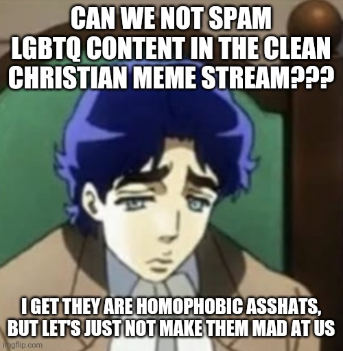 This has to kind of be said (Mod note: Attacking them makes us look bad, and gives them a good reason to attack us back.) | CAN WE NOT SPAM LGBTQ CONTENT IN THE CLEAN CHRISTIAN MEME STREAM??? I GET THEY ARE HOMOPHOBIC ASSHATS, BUT LET'S JUST NOT MAKE THEM MAD AT US | image tagged in sad jonathan joestar | made w/ Imgflip meme maker