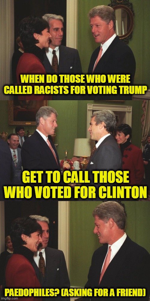 Ghislane and Jeffrey Were Very Important Personal (VIP) Guests of President Bill Clinton at the White House | WHEN DO THOSE WHO WERE CALLED RACISTS FOR VOTING TRUMP; GET TO CALL THOSE WHO VOTED FOR CLINTON; PAEDOPHILES? (ASKING FOR A FRIEND) | image tagged in vip guests of bill clinton's white house | made w/ Imgflip meme maker