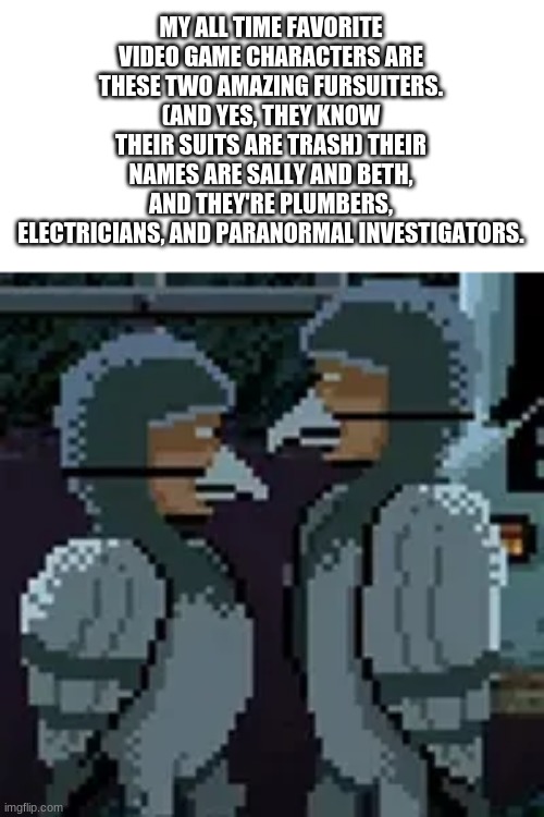 They are side characters in a game called Thimbleweed Park. I HIGHLY recommend it. | MY ALL TIME FAVORITE VIDEO GAME CHARACTERS ARE THESE TWO AMAZING FURSUITERS. (AND YES, THEY KNOW THEIR SUITS ARE TRASH) THEIR NAMES ARE SALLY AND BETH, AND THEY'RE PLUMBERS, ELECTRICIANS, AND PARANORMAL INVESTIGATORS. | made w/ Imgflip meme maker