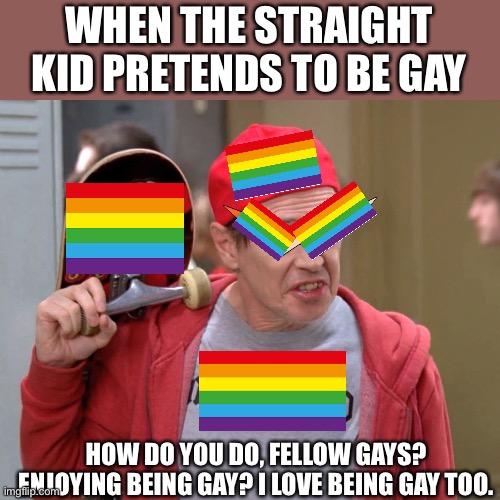 Steve Buscemi Fellow Kids | WHEN THE STRAIGHT KID PRETENDS TO BE GAY; HOW DO YOU DO, FELLOW GAYS? ENJOYING BEING GAY? I LOVE BEING GAY TOO. | image tagged in steve buscemi fellow kids | made w/ Imgflip meme maker