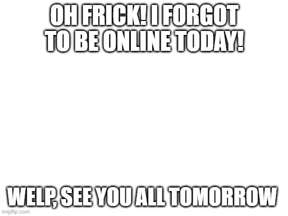 Blank White Template | OH FRICK! I FORGOT TO BE ONLINE TODAY! WELP, SEE YOU ALL TOMORROW | image tagged in blank white template | made w/ Imgflip meme maker