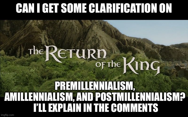 . | CAN I GET SOME CLARIFICATION ON; PREMILLENNIALISM, AMILLENNIALISM, AND POSTMILLENNIALISM?
 I’LL EXPLAIN IN THE COMMENTS | image tagged in return of the king | made w/ Imgflip meme maker