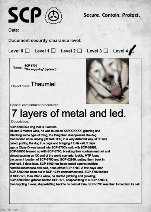 Another remastered might happen, if I want too. | SCP-6700
"The angry dog" (updated); Thaumiel; 7 layers of metal and led. SCP-6700 is a dog that is 3 meters tall and 4 meters wide, he was found on XX/XX/XXXX, glitching and attacking some type of thing, the thing then disappeared, the dog then looked at us, saying [REDACTED] in a very distorted way, MTF was called, putting the dog in a cage and bringing it to its cell, 3 days ago, a Class-D was tested into SCP-6700's cell, with SCP-02856, SCP-02856 teamed up with SCP-6700, breaking their containment cell and almost causing an XK end of the world scenario, luckily, MTF found the current location of SCP-6700 and SCP-02856, putting them back in their cell. 3 days later, SCP-6700 has been tested against multiple harmful substances and acid, none effect SCP-6700. A few days later, SCP-6700 has been put in SCP-173's containment cell, SCP-6700 looked at SCP-173, then after a while, he started glitching and growling, SCP-6700 then glitches behind SCP-173, shapeshifting to a SCP-6700-1, then toppling it over, shapeshifting back to its normal form. SCP-6700 was then forced into its cell. | image tagged in scp document | made w/ Imgflip meme maker