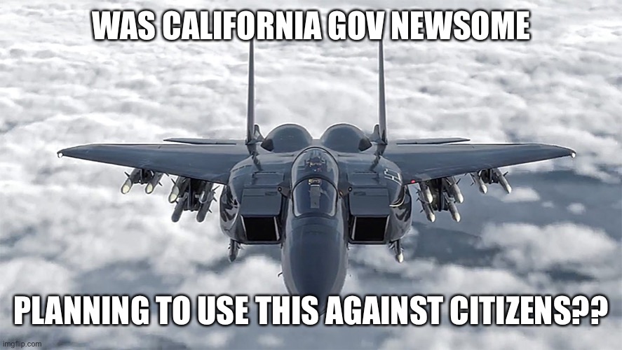 Someone ordered the California National Guard to you have an F-15 Eagle at the ready for domestic use | WAS CALIFORNIA GOV NEWSOME; PLANNING TO USE THIS AGAINST CITIZENS?? | image tagged in f-15,domestic use,california,gov newsome | made w/ Imgflip meme maker