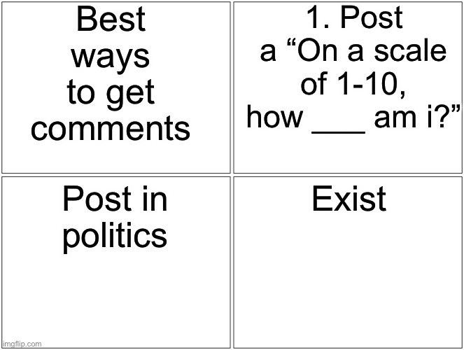 Blank Comic Panel 2x2 | Best ways to get comments; 1. Post a “On a scale of 1-10, how ___ am i?”; Post in politics; Exist | image tagged in memes,blank comic panel 2x2 | made w/ Imgflip meme maker