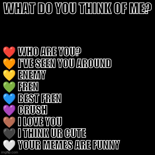 Be honest | WHAT DO YOU THINK OF ME? ❤️ WHO ARE YOU?
🧡 I'VE SEEN YOU AROUND
💛 ENEMY
💚 FREN
💙 BEST FREN
💜 CRUSH
🤎 I LOVE YOU
🖤 I THINK UR CUTE
🤍 YOUR MEMES ARE FUNNY | image tagged in memes,blank transparent square | made w/ Imgflip meme maker