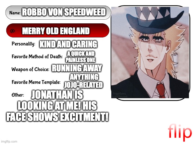MS MEMER GROUP PROFILE! | ROBBO VON SPEEDWEED; MERRY OLD ENGLAND; KIND AND CARING; A QUICK AND PAINLESS ONE; RUNNING AWAY; ANYTHING JOJO-RELATED; JONATHAN IS LOOKING AT ME! HIS FACE SHOWS EXCITMENT! | image tagged in unofficial msmg user card,jojo's bizarre adventure,yeet,wtf,what am i doing with my life | made w/ Imgflip meme maker
