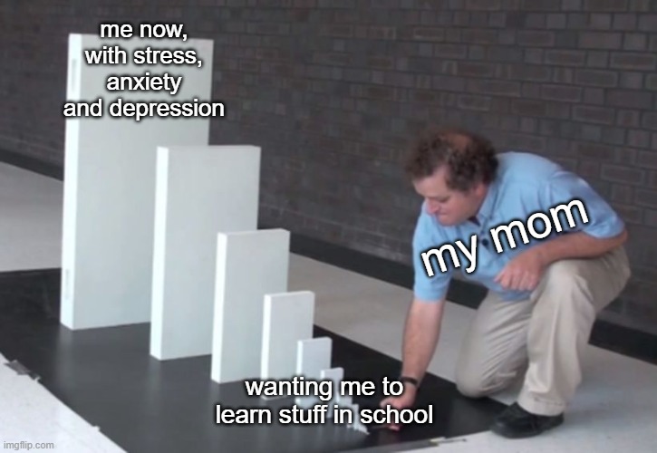 based on a true story meme 2 (1 is the final exam one) | me now, with stress, anxiety and depression; my mom; wanting me to learn stuff in school | image tagged in domino effect | made w/ Imgflip meme maker
