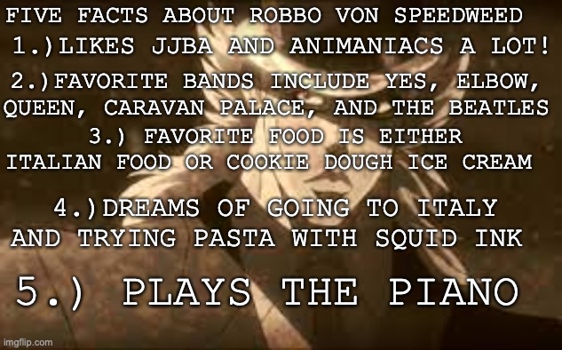 Fun facts about RobboVonSpEeDwEeD! | FIVE FACTS ABOUT ROBBO VON SPEEDWEED; 1.)LIKES JJBA AND ANIMANIACS A LOT! 2.)FAVORITE BANDS INCLUDE YES, ELBOW, QUEEN, CARAVAN PALACE, AND THE BEATLES; 3.) FAVORITE FOOD IS EITHER ITALIAN FOOD OR COOKIE DOUGH ICE CREAM; 4.)DREAMS OF GOING TO ITALY AND TRYING PASTA WITH SQUID INK; 5.) PLAYS THE PIANO | image tagged in profile,facts,speed,weed,jojo's bizarre adventure | made w/ Imgflip meme maker