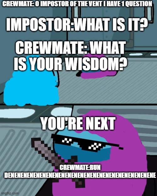 run denenenenenenenenenenenenenenenenenenenenenenenene | CREWMATE: O IMPOSTOR OF THE VENT I HAVE 1 QUESTION; IMPOSTOR:WHAT IS IT? CREWMATE: WHAT IS YOUR WISDOM? YOU'RE NEXT; CREWMATE:RUN DENENENENENENENENENENENENENENENENENENENENENENENE | image tagged in impostor of the vent | made w/ Imgflip meme maker