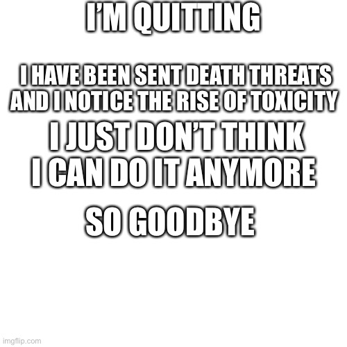Goodbye | I’M QUITTING; I HAVE BEEN SENT DEATH THREATS AND I NOTICE THE RISE OF TOXICITY; I JUST DON’T THINK I CAN DO IT ANYMORE; SO GOODBYE | image tagged in memes,blank transparent square | made w/ Imgflip meme maker
